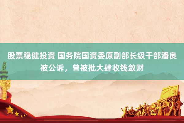 股票稳健投资 国务院国资委原副部长级干部潘良被公诉，曾被批大肆收钱敛财