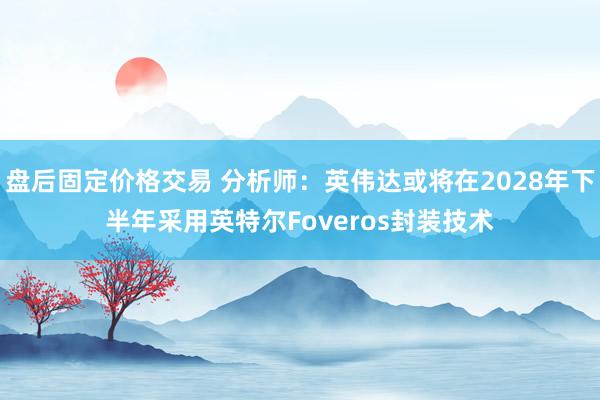 盘后固定价格交易 分析师：英伟达或将在2028年下半年采用英特尔Foveros封装技术