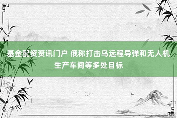 基金配资资讯门户 俄称打击乌远程导弹和无人机生产车间等多处目标