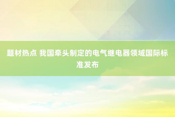题材热点 我国牵头制定的电气继电器领域国际标准发布