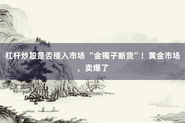 杠杆炒股是否接入市场 “金镯子断货”！黄金市场，卖爆了
