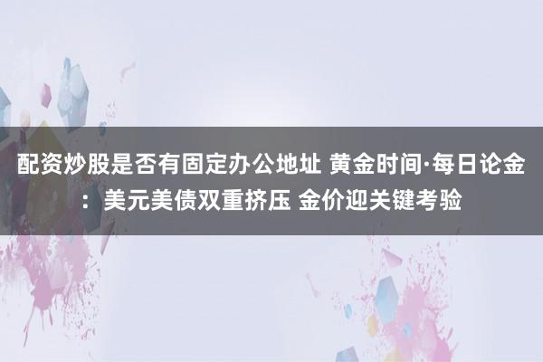 配资炒股是否有固定办公地址 黄金时间·每日论金：美元美债双重挤压 金价迎关键考验