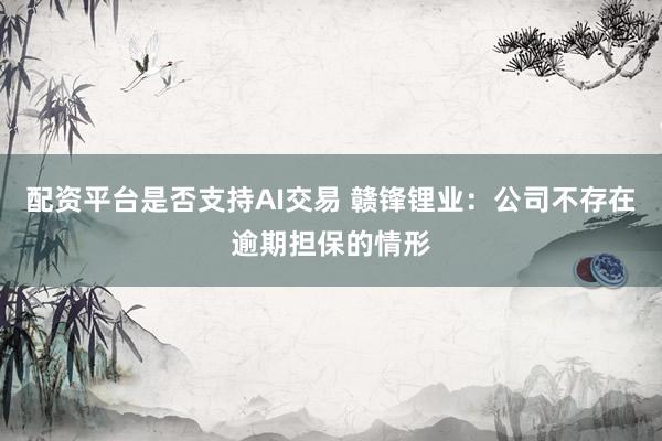 配资平台是否支持AI交易 赣锋锂业：公司不存在逾期担保的情形