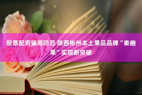 股票配资骗局防范 陕西彬州本土果品品牌“秦豳果”实现新突破
