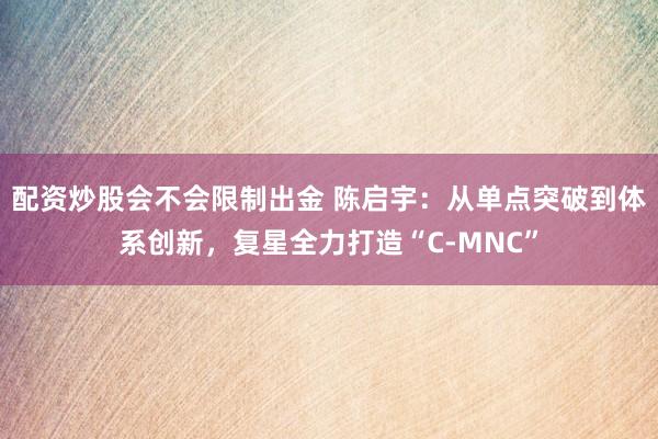 配资炒股会不会限制出金 陈启宇：从单点突破到体系创新，复星全力打造“C-MNC”