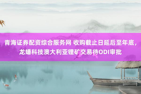 青海证券配资综合服务网 收购截止日延后至年底，龙蟠科技澳大利亚锂矿交易待ODI审批