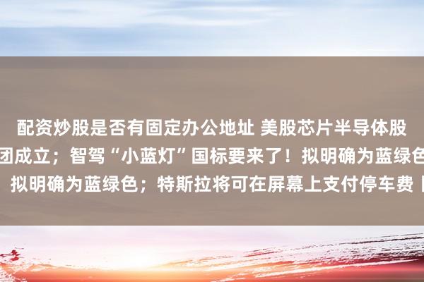 配资炒股是否有固定办公地址 美股芯片半导体股普遍低开；国家数据集团成立；智驾“小蓝灯”国标要来了！拟明确为蓝绿色；特斯拉将可在屏幕上支付停车费丨每经晚参
