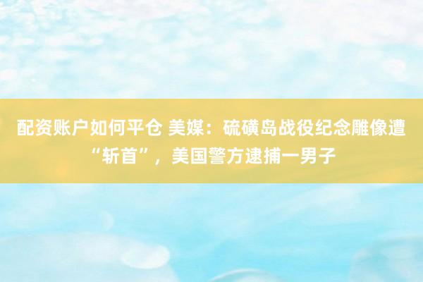 配资账户如何平仓 美媒：硫磺岛战役纪念雕像遭“斩首”，美国警方逮捕一男子