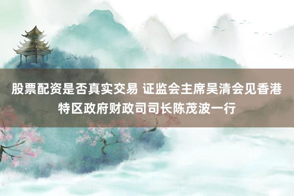 股票配资是否真实交易 证监会主席吴清会见香港特区政府财政司司长陈茂波一行