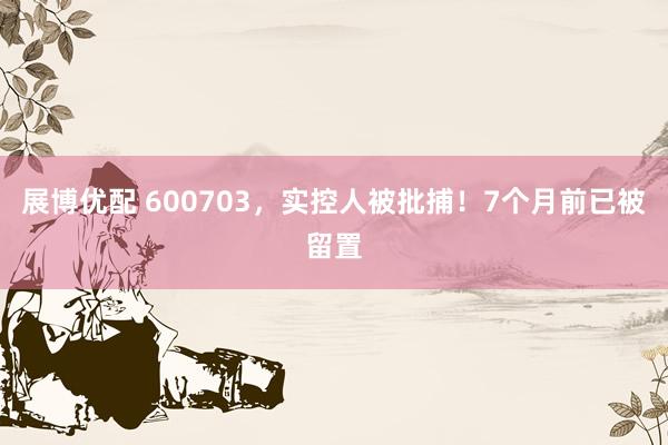 展博优配 600703，实控人被批捕！7个月前已被留置
