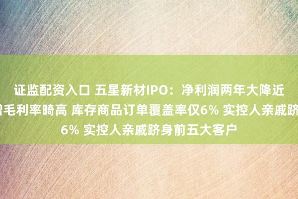证监配资入口 五星新材IPO：净利润两年大降近七成 存货激增毛利率畸高 库存商品订单覆盖率仅6% 实控人亲戚跻身前五大客户