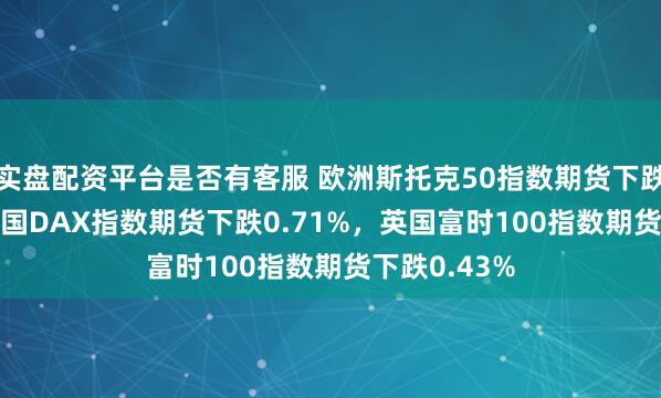 实盘配资平台是否有客服 欧洲斯托克50指数期货下跌0.95%，德国DAX指数期货下跌0.71%，英国富时100指数期货下跌0.43%