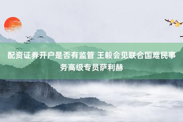 配资证券开户是否有监管 王毅会见联合国难民事务高级专员萨利赫