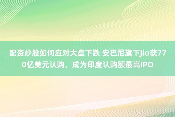 配资炒股如何应对大盘下跌 安巴尼旗下Jio获770亿美元认购，成为印度认购额最高IPO