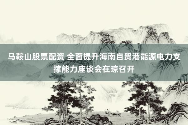 马鞍山股票配资 全面提升海南自贸港能源电力支撑能力座谈会在琼召开