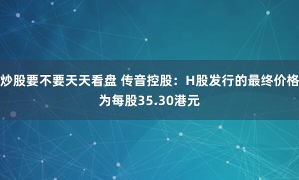 炒股要不要天天看盘 传音控股:H股发行的最终价格为每股35.30港元