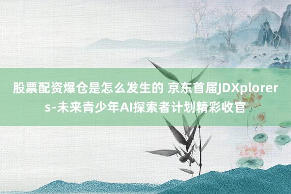 股票配资爆仓是怎么发生的 京东首届JDXplorers-未来青少年AI探索者计划精彩收官
