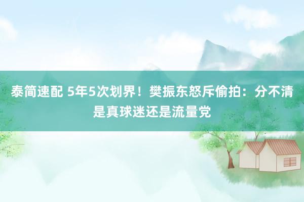 泰简速配 5年5次划界！樊振东怒斥偷拍：分不清是真球迷还是流量党