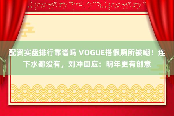 配资实盘排行靠谱吗 VOGUE搭假厕所被嘲！连下水都没有，刘冲回应：明年更有创意