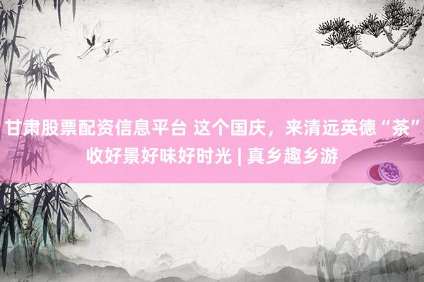 甘肃股票配资信息平台 这个国庆，来清远英德“茶”收好景好味好时光 | 真乡趣乡游