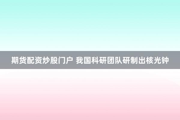 期货配资炒股门户 我国科研团队研制出核光钟