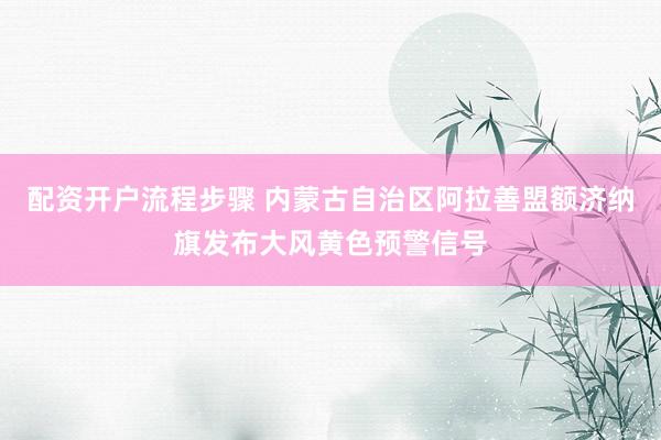 配资开户流程步骤 内蒙古自治区阿拉善盟额济纳旗发布大风黄色预警信号